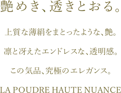 艶めき、透きとおる。上質な薄絹をまとったような、艶。凛と冴えたエンドレスな、透明感。この気品、究極のエレガンス。LAPOUDRE HAUTE NUANCE