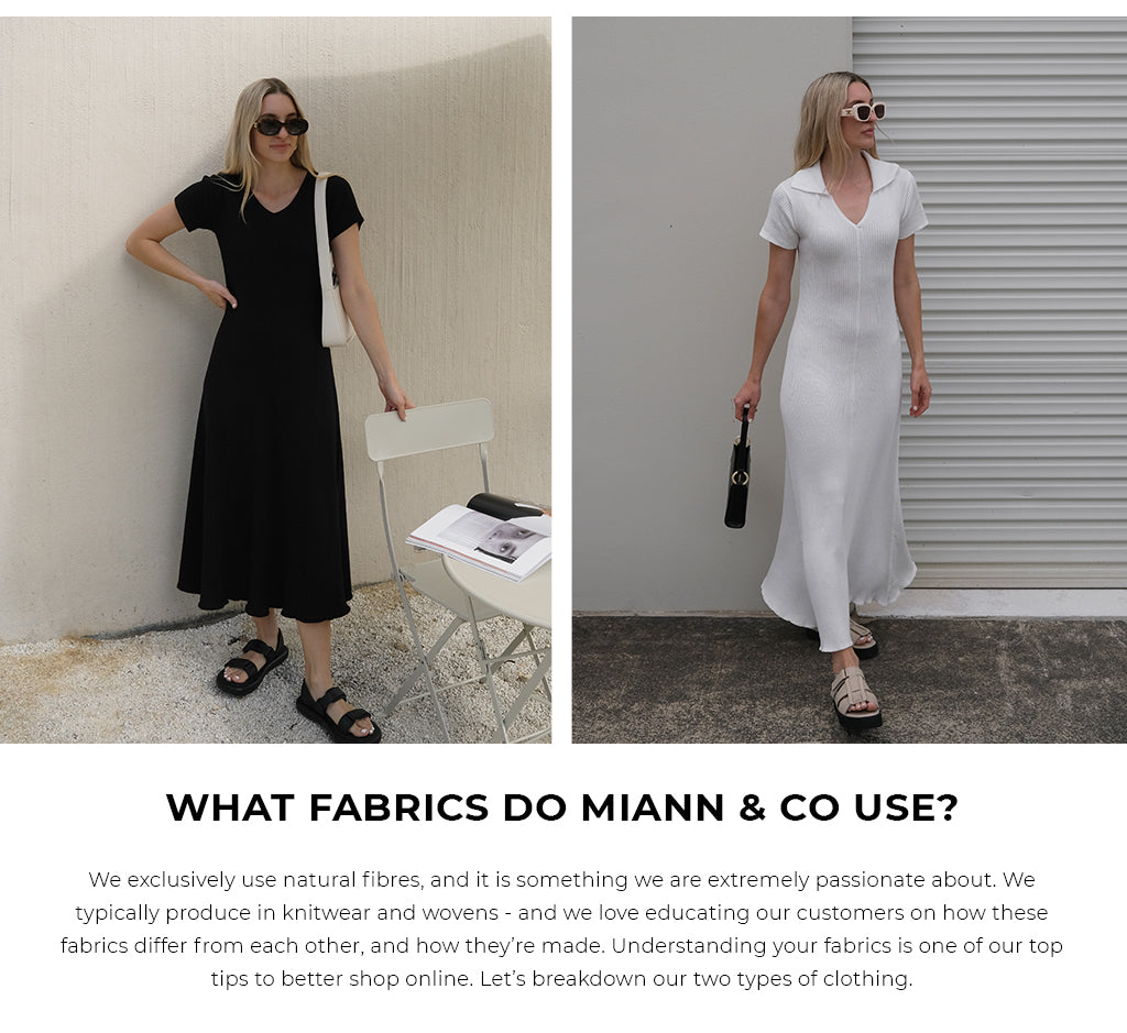 WHAT FABRICS DO MIANN & CO USE? We exclusively use natural fibres, and it is something we are extremely passionate about. We typically produce in knitwear and wovens - and we love educating our customers on how these fabrics differ from each other, and how they’re made. Understanding your fabrics is one of our top tips to better shop online. Let’s breakdown our two types of clothing.