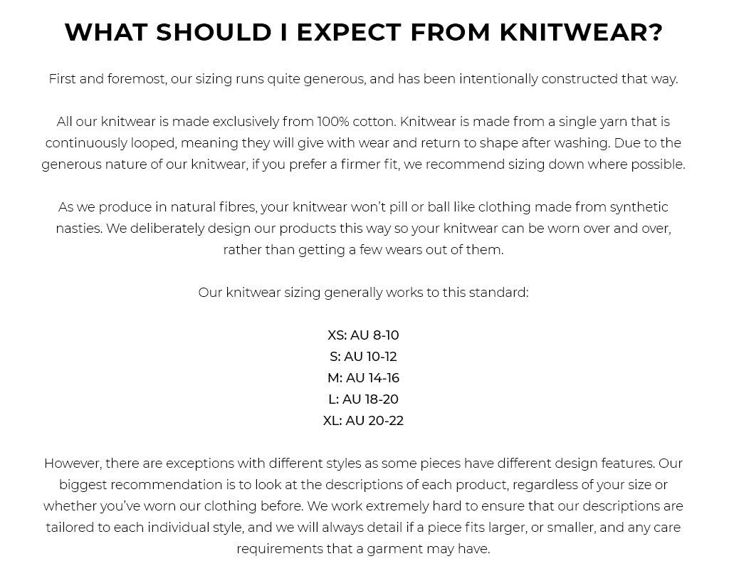 WHAT SHOULD I EXPECT FROM KNITWEAR? First and foremost, our sizing runs quite generous, and has been intentionally constructed that way. All our knitwear is made exclusively from 100% cotton. Knitwear is made from a single yarn that is continuously looped, meaning they will give with wear and return to shape after washing. Due to the generous nature of our knitwear, if you prefer a firmer fit, we recommend sizing down where possible. As we produce in natural fibres, your knitwear won’t pill or ball like clothing made from synthetic nasties. We deliberately design our products this way so your knitwear can be worn over and over, rather than getting a few wears out of them. Our knitwear sizing generally works to this standard: XS: AU 8-10 S: AU 10-12 M: AU 14-16 L: AU 18-20 XL: AU 20-22 However, there are exceptions with different styles as some pieces have different design features. Our biggest recommendation is to look at the descriptions of each product, regardless of your size or whether you’ve worn our clothing before. We work extremely hard to ensure that our descriptions are tailored to each individual style, and we will always detail if a piece fits larger, or smaller, and any care requirements that a garment may have.