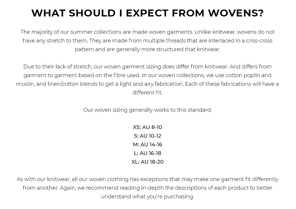 WHAT SHOULD I EXPECT FROM WOVENS? The majority of our summer collections are made woven garments. Unlike knitwear, wovens do not have any stretch to them. They are made from multiple threads that are interlaced in a criss-cross pattern and are generally more structured that knitwear. Due to their lack of stretch, our woven garment sizing does differ from knitwear. And differs from garment to garment based on the fibre used. In our woven collections, we use cotton poplin and muslin, and linen/cotton blends to get a light and airy fabrication. Each of these fabrications will have a different fit. Our woven sizing generally works to this standard: XS: AU 8-10 S: AU 10-12 M: AU 14-16 L: AU 16-18 XL: AU 18-20 As with our knitwear, all our woven clothing has exceptions that may make one garment fit differently from another. Again, we recommend reading in-depth the descriptions of each product to better understand what you’re purchasing.