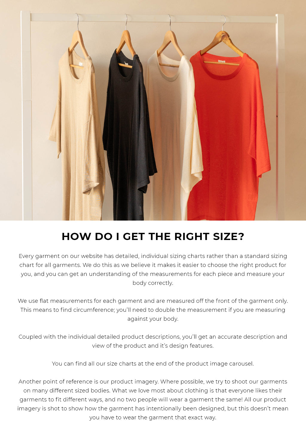 HOW DO I GET THE RIGHT SIZE? Every garment on our website has detailed, individual sizing charts rather than a standard sizing chart for all garments. We do this as we believe it makes it easier to choose the right product for you, and you can get an understanding of the measurements for each piece and measure your body correctly. We use flat measurements for each garment and are measured off the front of the garment only. This means to find circumference; you’ll need to double the measurement if you are measuring against your body. Coupled with the individual detailed product descriptions, you’ll get an accurate description and view of the product and it’s design features. You can find all our size charts at the end of the product image carousel. Another point of reference is our product imagery. Where possible, we try to shoot our garments on many different sized bodies. What we love most about clothing is that everyone likes their garments to fit different ways, and no two people will wear a garment the same! All our product imagery is shot to show how the garment has intentionally been designed, but this doesn’t mean you have to wear the garment that exact way.
