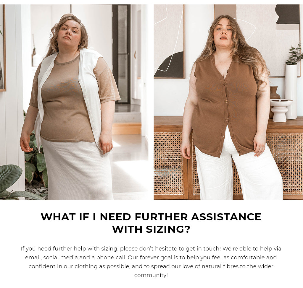 WHAT IF I NEED FURTHER ASSISTANCE WITH SIZING? If you need further help with sizing, please don’t hesitate to get in touch! We’re able to help via email, social media and a phone call. Our forever goal is to help you feel as comfortable and confident in our clothing as possible, and to spread our love of natural fibres to the wider community!