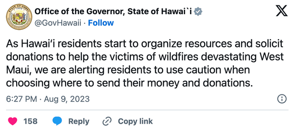 Office of the Governor Tweet on August 9th, 2023 "As Hawai‘i residents start to organize resources and solicit donations to help the victims of wildfires devastating West Maui, we are alerting residents to use caution when choosing where to send their money and donations."