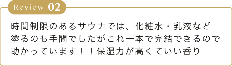 時間制限のあるサウナでは、化粧水・乳液など
        塗るのも手間でしたがこれ一本で完結できるので
        助かっています！！保湿力が高くていい香り
        