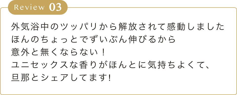 外気浴中のツッパリから解放されて感動しました
        ほんのちょっとでずいぶん伸びるから
        意外と無くならない！
        ユニセックスな香りがほんとに気持ちよくて、
        旦那とシェアしてます!
        