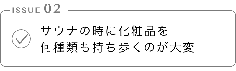 サウナの時に化粧品を
        何種類も持ち歩くのが大変
        