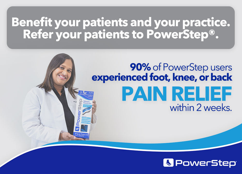 Benefit your patients and your practice. Refer your patients to PowerStep. 90% of PowerStep users experienced foot, knee, or back pain relief within 2 weeks.