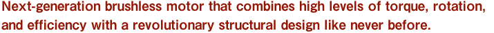 Next-generation brushless motor that combines high levels of torque, rotation, and efficiency with a revolutionary structural design like never before.