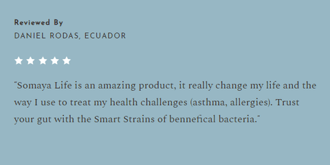 A review from Daniel Rodas of Equador that states "Somaya Life is an amazing product, it really changed my life and the way I use to treat my health challenges (asthma, allergies). Trust your gut with Smart Strains of beneficial bacteria