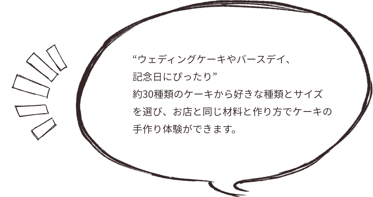 “ウェディングケーキやバースデイ、 記念日にぴったり” 約30種類のケーキから好きな種類とサイズを選び、お店と同じ材料と作り方でケーキの手作り体験ができます。