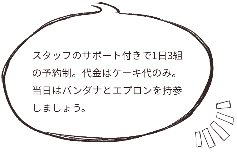 スタッフのサポート付きで1日3組の予約制。代金はケーキ代のみ。 当日はバンダナとエプロンを持参しましょう。