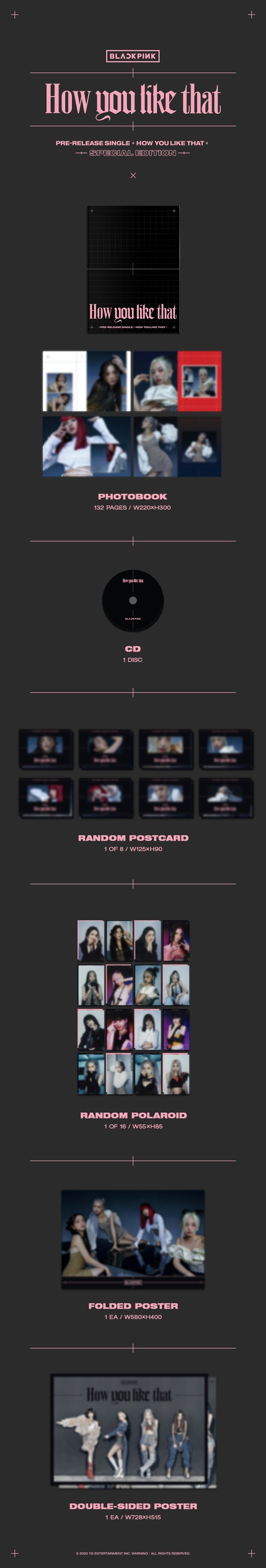 < Part >    - - CD  - - PHOTOBOOK : 132p  - - RANDOM POLAROID : 1p  - - RANDOM POSTCARD : 1p   - - FOLDED POSTER : 1p   - - DOUBLE SIDE POSTER : 1p  (For the First press only)    BLACKPINK SPECIAL EDITION  [How You Like That]     The pre-released single "How You Like That" is a hip-hop song featuring Black Pink's unique personality and charismatic sound. Dreamy and magnificent orchestra sounds overwhelm the atmosphere from the introduction, and BLACKPINK's intense conduction begins. Along with the determined emotional change, the rising vocals and the explosive drop part of "How You Like That" finally threw up instantly turn the mood of the song around. The powerful beat, which changes more and more strongly as the song progresses, further highlights Black Pink's message to move forward and fly higher in any dark situation.     TEDDY, Danny Chung wrote the lyrics for "How You Like That" with a group of top producers, and TEDDY, R.TEE, and 24 participated in the composition.