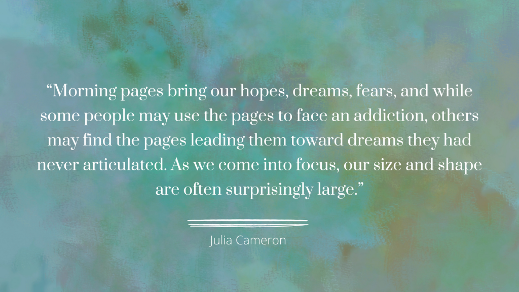 "Morning pages bring our hopes, dreams, fears, and while some people may use the pages to face an addiction, others may find the pages leading them toward dreams they had never articulated. As we come into focus, our size and shape are often surprisingly large." - Julia Cameron