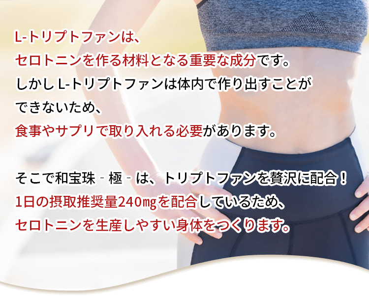 そこで和宝珠-極-は、トリプトファンを贅沢に配合!1日の摂取推奨量240mgを配合しているため、セロトニンを生産しやすい身体をつくります。