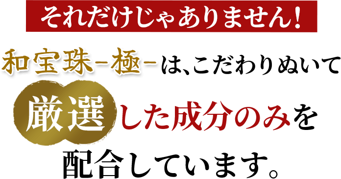 それだけじゃありません！和宝珠-極-は、こだわり抜いて厳選した成分のみを配合しています。