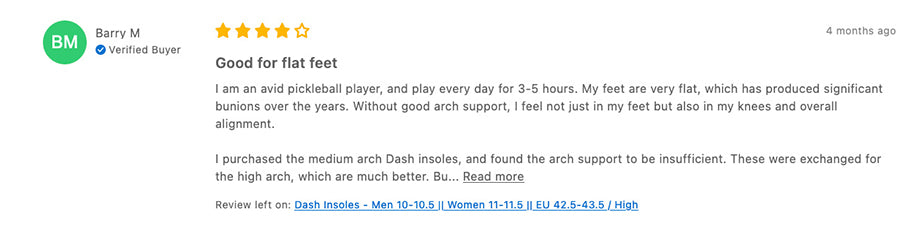 Tread Labs insole review, "Barry M Verified Buyer 4 months ago Good for flat feet I am an avid pickleball player, and play every day for 3-5 hours. My feet are very flat, which has produced significant bunions over the years. Without good arch support, I feel not just in my feet but also in my knees and overall alignment.     I purchased the medium arch Dash insoles, and found the arch support to be insufficient. These were exchanged for the high arch, which are much better. Bu... Read more Review left on: Dash Insoles - Men 10-10.5 || Women 11-11.5 || EU 42.5-43.5 / High"