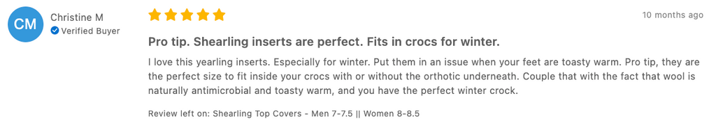 Christine M Verified Buyer 10 months ago Pro tip. Shearling inserts are perfect. Fits in crocs for winter. I love this yearling inserts. Especially for winter. Put them in an issue when your feet are toasty warm. Pro tip, they are the perfect size to fit inside your crocs with or without the orthotic underneath. Couple that with the fact that wool is naturally antimicrobial and toasty warm, and you have the perfect winter crock. Review left on: Shearling Top Covers - Men 7-7.5 || Women 8-8.5