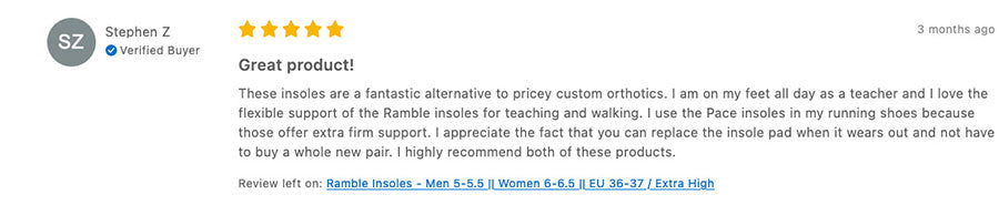 Tread Labs Review: Stephen Z  Verified Buyer  3 months ago Great product! These insoles are a fantastic alternative to pricey custom orthotics. I am on my feet all day as a teacher and I love the flexible support of the Ramble insoles for teaching and walking. I use the Pace insoles in my running shoes because those offer extra firm support. I appreciate the fact that you can replace the insole pad when it wears out and not have to buy a whole new pair. I highly recommend both of these products. Review left on: Ramble Insoles - Men 5-5.5 || Women 6-6.5 || EU 36-37 / Extra High