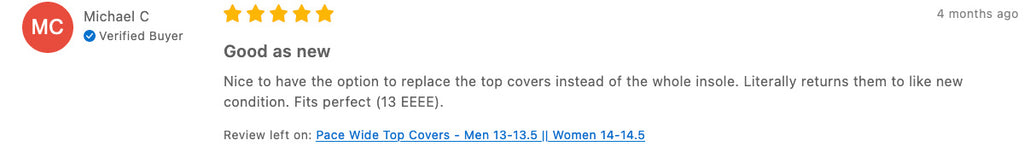 Tread Labs Pace Wide Review "4 months ago Good as new Nice to have the option to replace the top covers instead of the whole insole. Literally returns them to like new condition. Fits perfect (13 EEEE). Review left on: Pace Wide Top Covers - Men 13-13.5 || Women 14-14.5