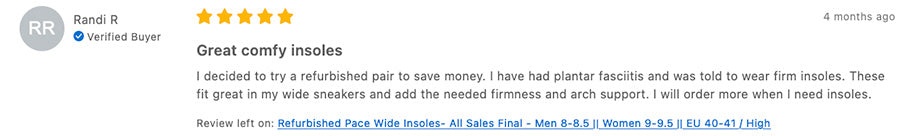 Tread Labs Pace Wide Review "Randi R  Verified Buyer  4 months ago Great comfy insoles I decided to try a refurbished pair to save money. I have had plantar fasciitis and was told to wear firm insoles. These fit great in my wide sneakers and add the needed firmness and arch support. I will order more when I need insoles. Review left on: Refurbished Pace Wide Insoles- All Sales Final - Men 8-8.5 || Women 9-9.5 || EU 40-41 / High"