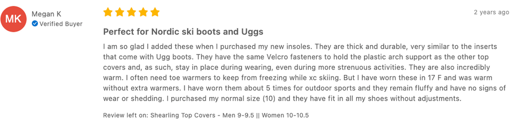 Megan K Verified Buyer 2 years ago Perfect for Nordic ski boots and Uggs I am so glad I added these when I purchased my new insoles. They are thick and durable, very similar to the inserts that come with Ugg boots. They have the same Velcro fasteners to hold the plastic arch support as the other top covers and, as such, stay in place during wearing, even during more strenuous activities. They are also incredibly warm. I often need toe warmers to keep from freezing while xc skiing. But I have worn these in 17 F and was warm without extra warmers. I have worn them about 5 times for outdoor sports and they remain fluffy and have no signs of wear or shedding. I purchased my normal size (10) and they have fit in all my shoes without adjustments. Review left on: Shearling Top Covers - Men 9-9.5 || Women 10-10.5