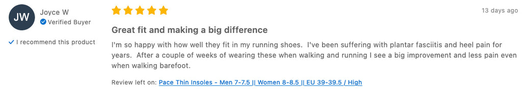 Joyce W Verified Buyer I recommend this product 13 days ago Great fit and making a big difference I'm so happy with how well they fit in my running shoes.  I've been suffering with plantar fasciitis and heel pain for years.  After a couple of weeks of wearing these when walking and running I see a big improvement and less pain even when walking barefoot.