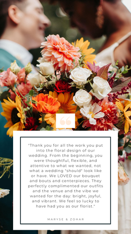 Image of a couple on their wedding day with bright flowers. Image has a block of text over it with a client testimonial that says, "Testimonial. Thank you for all the work you put into the floral design of our wedding. From the beginning, you were thoughtful, flexible, and attentive to what we wanted, not what a wedding "should" look like or have. We LOVED our bouquet and bouts and centerpieces. They perfectly complimented our outfits and the venue and the vibe we wanted for the day: bright, joyful, and vibrant. We feel so lucky to have had you as our florist. Maryse & Zohar."