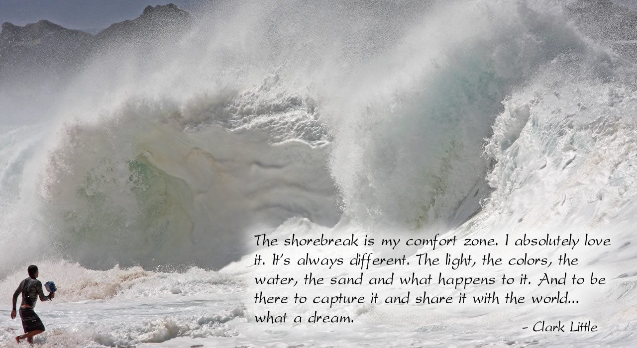 The shorebreak is my comfort zone. I absolutely love it. It's always different. The light, the colors, the water, the sand and what happens to it. And to be there to capture it and share it with the world.... what a dream. Clark Little.