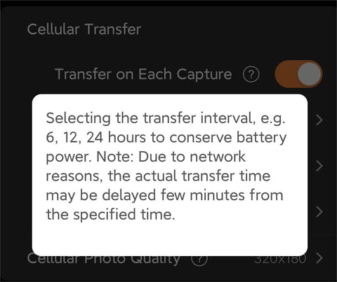 Transfer Interval  Description: The Transfer Interval feature lets you choose when photos are sent to your phone in intervals of 6, 12, or 24 hours. This function is perfect for users who want a balance between staying updated and conserving battery power. Keep in mind that due to network factors, there might be slight delays from the specified transfer time. This is a practical choice for long-term wildlife observation without continuous real-time updates.