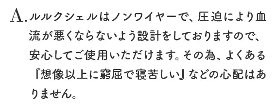 ルルクシェルはノンワイヤーで、圧迫により血流が悪くならないよう設計をしておりますので、安心してご使用いただけます。その為、よくある『想像以上に窮屈で寝苦しい』などの心配はありません