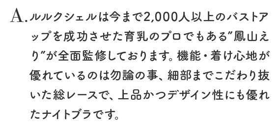 ルルクシェルは今まで2,000人以上のバストアップを成功させた育乳のプロでもある”鳳山えり”が全面監修しております。機能・着け心地が優れているのは勿論の事、細部までこだわり抜いた総レースで、上品かつデザイン性にも優れたナイトブラです