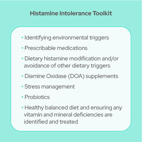 Histamine intolerance Toolkit: identifying environmental triggers, prescribable medications, dietary histamine modification and/or avoidance of other dietary triggers, diamine oxidase (DOA) supplements, stress management, probiotics, healthy balanced diet and ensuring an vitamin deficiencies are identified and treated
