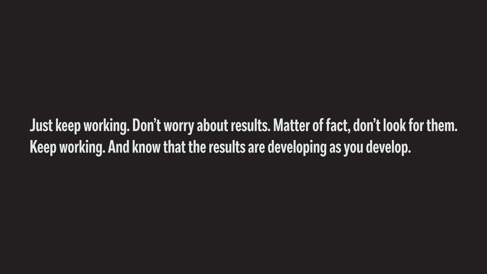 Just keep working. Don't worry about results. Matter of fact, don't look for them. Keep working. And know that the results are developing as you develop. - Black & White Wallpaper