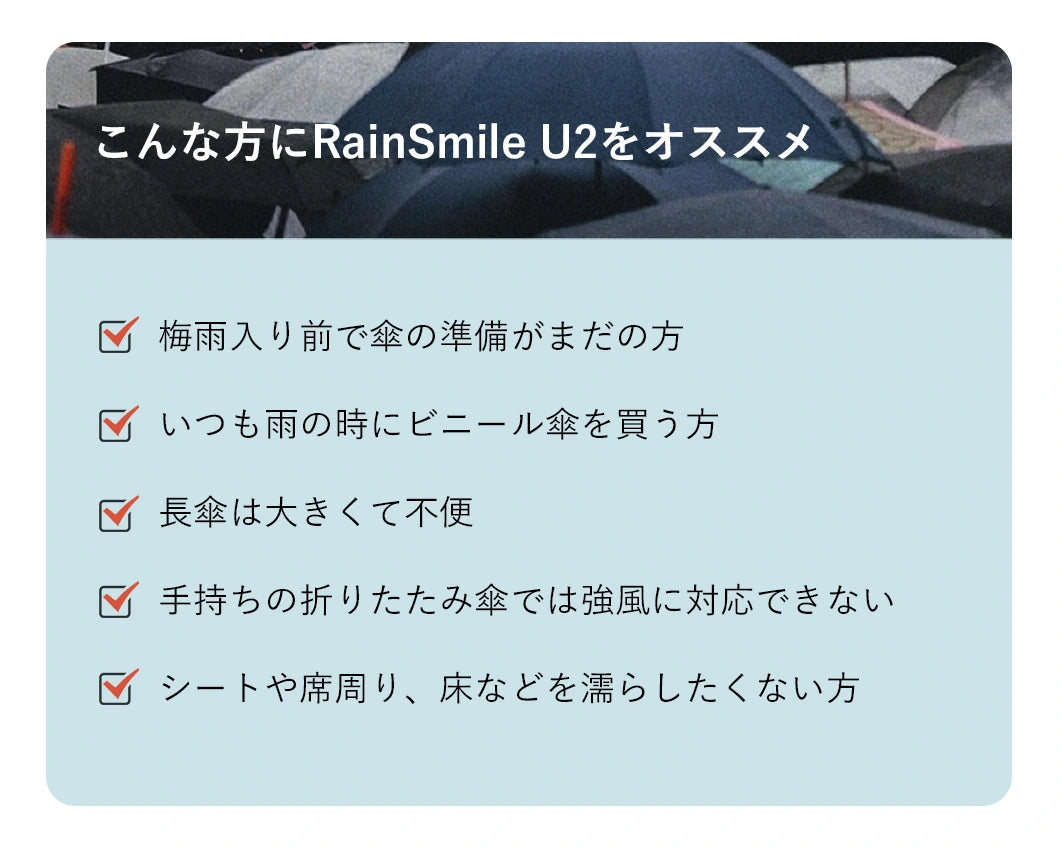 こんな方にRainSmile　U2をオススメ
√梅雨入り前で傘の準備がまだの方
√いつも雨の時にビニール傘を買う方
√長傘は大きくて不便
√手持ちの折りたたみ傘では強風に対応できない
√シートや席周り、床などを濡らしたくない方