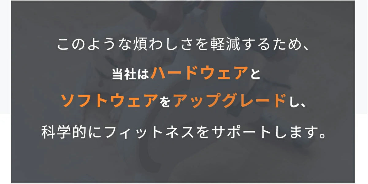 このような煩わしさを軽減するため、当社はハードウェアと ソフトウェアをアップグレードし、科学的にフィットネスをサポートします。