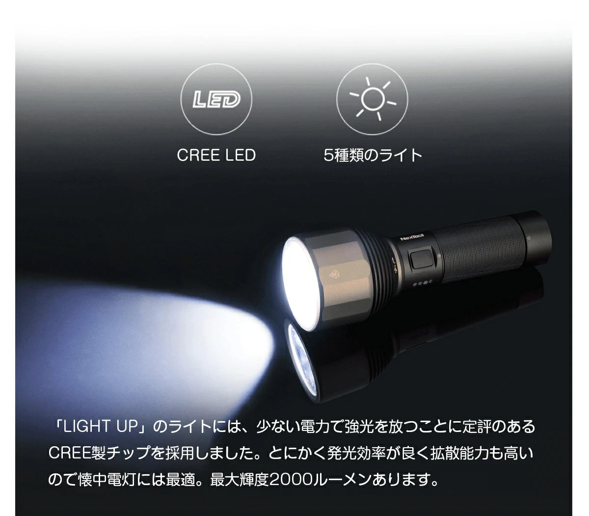 懐中電灯 强光「LIGHT UP」のライトには、少ない電力で強光を放つことに定評のあるCREE製チップを採用しました。とにかく発光効率が良く拡散能力も高いので懐中電灯には最適。最大輝度2000ルーメンあります。