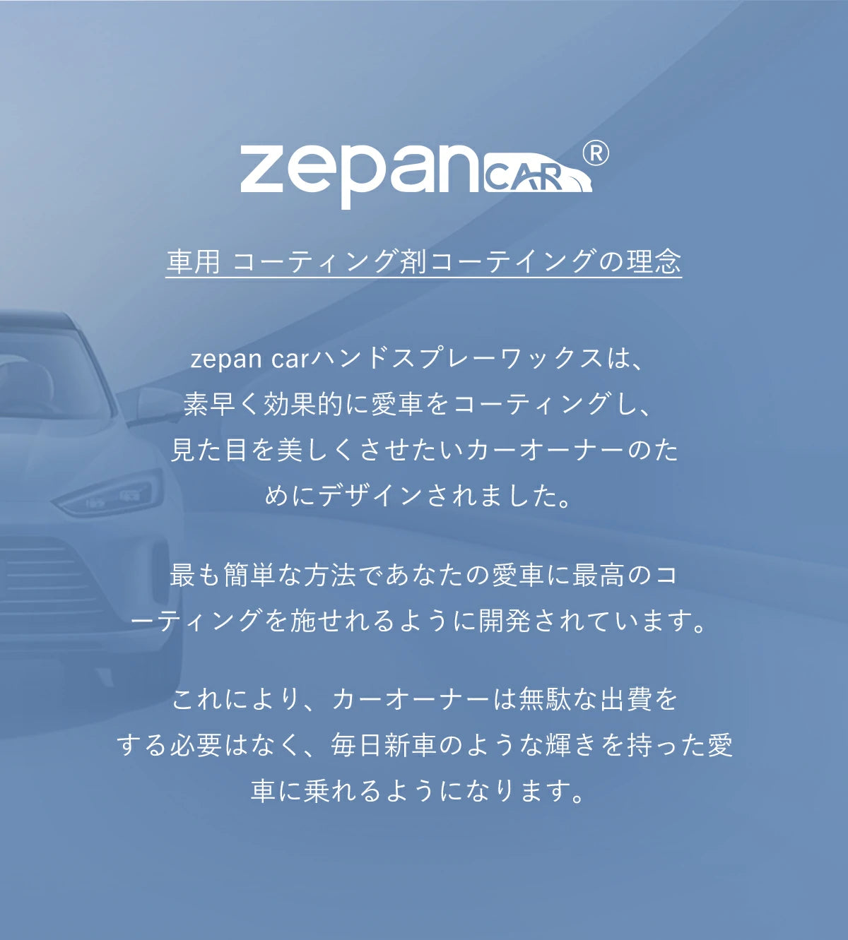 zepan carハンドスプレーワックスは、素早く効果的に愛車をコーティングし、見た目を美しくさせたいカーオーナーのためにデザインされました。最も簡単な方法であなたの愛車に最高のコーティングを施せれるように開発されています。これにより、カーオーナーは無駄な出費をする必要はなく、毎日新車のような輝きを持った愛車に乗れるようになります。
