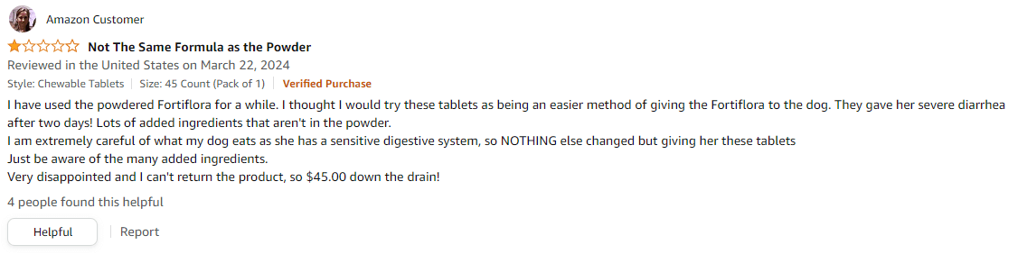 Amazon Review: Not the Same formula as the powder. I have used the powdered FortiFlora for a while. I thought I would try these tablets as being an easier method of giving the Fortiflora to the dog. They gave her severe diarrhea after two days. Lots of added ingredients that aren't in the powder.