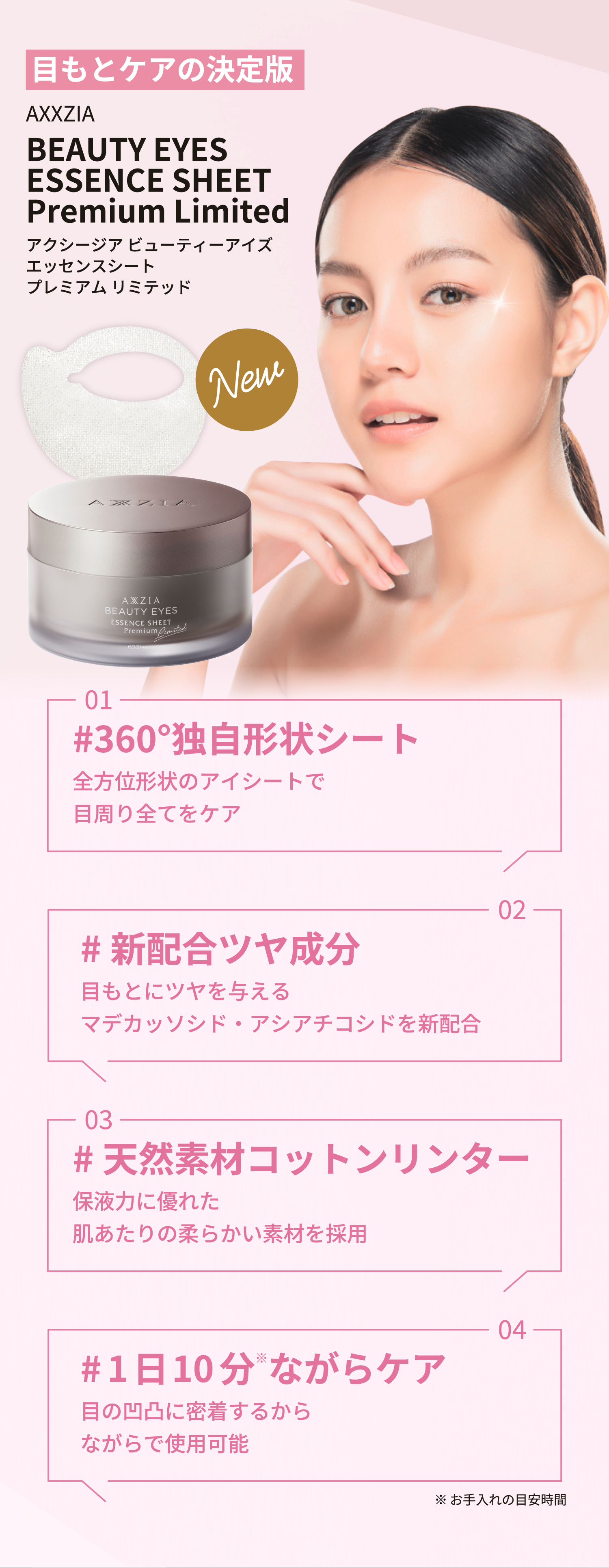 目もとケアの決定版 AXXZIA BEAUTY EYES ESSENCE SHEET Premium Limited アクシージア ビューティーアイズエッセンスシートプレミアム リミテッド New 01 #360°独自形状シート 全方位形状のアイシートで目周り全てをケア 02 #新配合ツヤ成分 目もとにツヤを与えるマデカッソシド・アシアチコシドを新配合 03 #天然素材コットンリンター 保液力に優れた肌あたりの柔らかい素材を採用 04 #1日10分*ながらケア 目の凹凸に密着するからながらで使用可能 *お手入れの目安時間