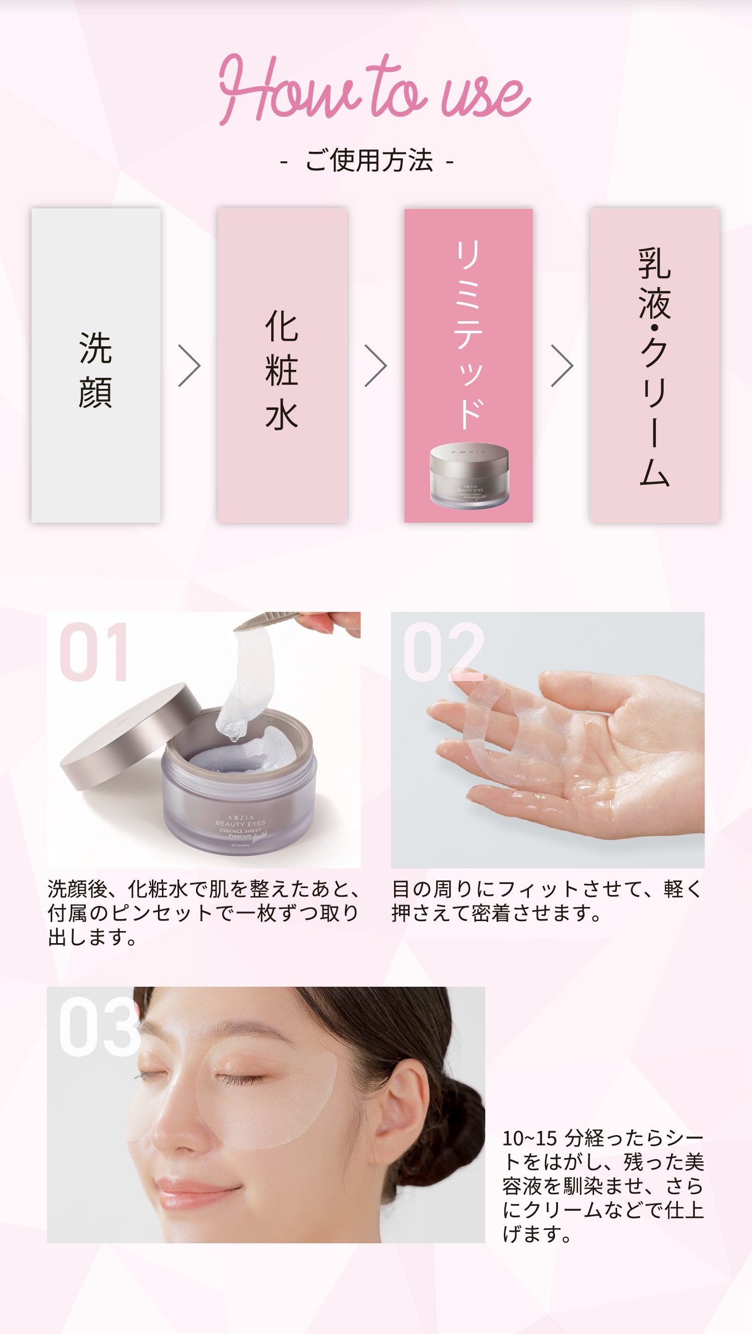 How to use -ご使用方法- 洗顔 > 化粧水 > エッセンスシート プレミアム リミテッド > 乳液・クリーム 01 洗顔後、化粧水で肌を整えたあと、付属のピンセットで一枚ずつ取り出します。 02 目の周りにフィットさせて、軽く押さえて密着させます。 03 10~15分経ったらシートをはがし、残った美容液を馴染ませ、さらにクリームなどで仕上げます。