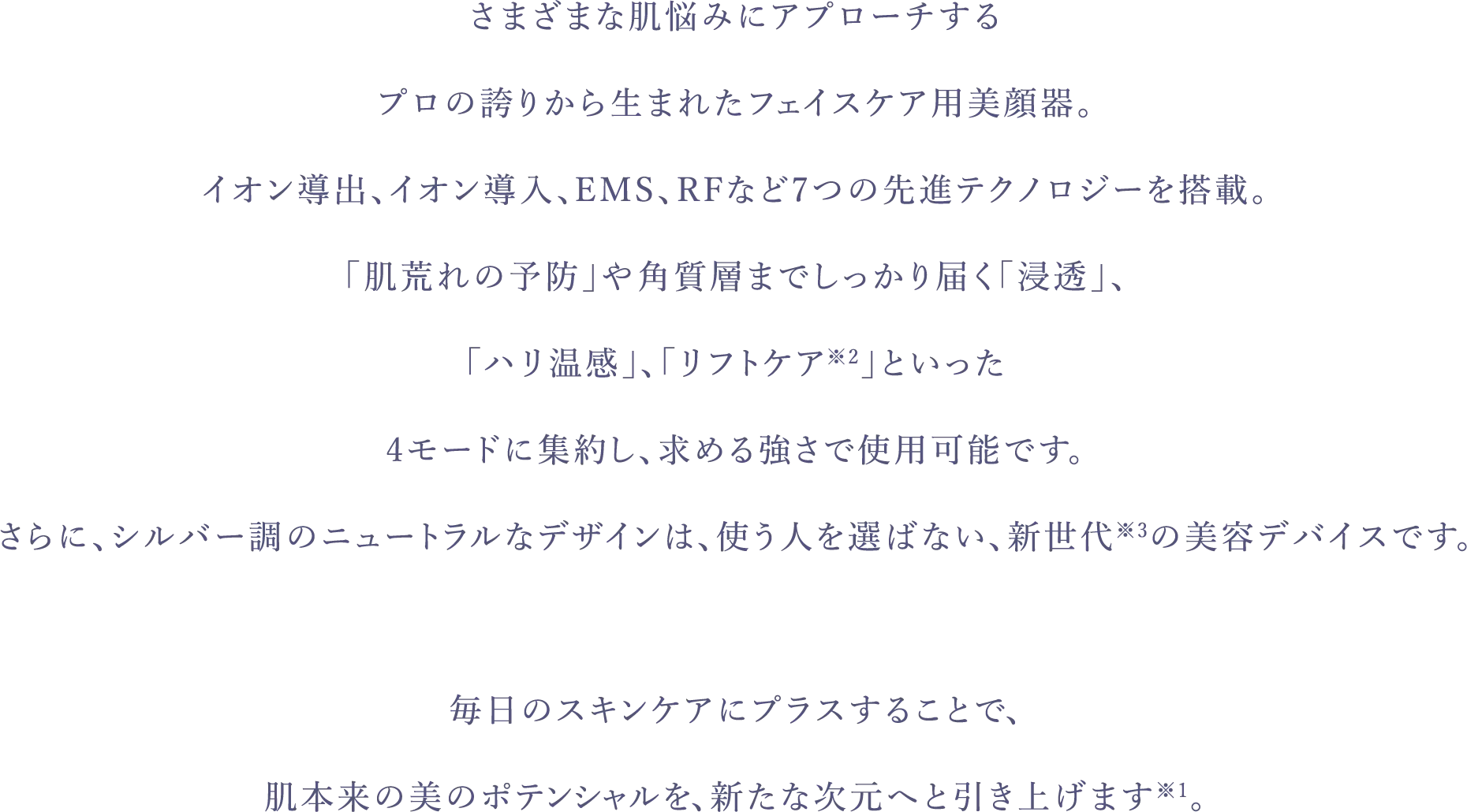 さまざまな肌悩みにアプローチするプロの誇りから生まれたフェイスケア用美顔器。イオン導出、イオン導入、EMS、RFなど7つの先進テクノロジーを搭載。「肌荒れの予防」や角質層までしっかり届く「浸透」、「ハリ温感」、「リフトケア※2」といった4モードに集約し、求める強さで使用可能です。さらに、シルバー調 のニュートラルなデザインは、使う人を選ばない、新世代※3の美容デバイスです。毎日のスキンケアにプラスすることで、肌本来の美のポテンシャルを、新たな次元へと引き上げます※1。