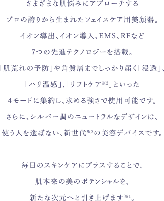 さまざまな肌悩みにアプローチするプロの誇りから生まれたフェイスケア用美顔器。イオン導出、イオン導入、EMS、RFなど7つの先進テクノロジーを搭載。「肌荒れの予防」や角質層までしっかり届く「浸透」、「ハリ温感」、「リフトケア※2」といった4モードに集約し、求める強さで使用可能です。さらに、シルバー調 のニュートラルなデザインは、使う人を選ばない、新世代※3の美容デバイスです。毎日のスキンケアにプラスすることで、肌本来の美のポテンシャルを、新たな次元へと引き上げます※1。