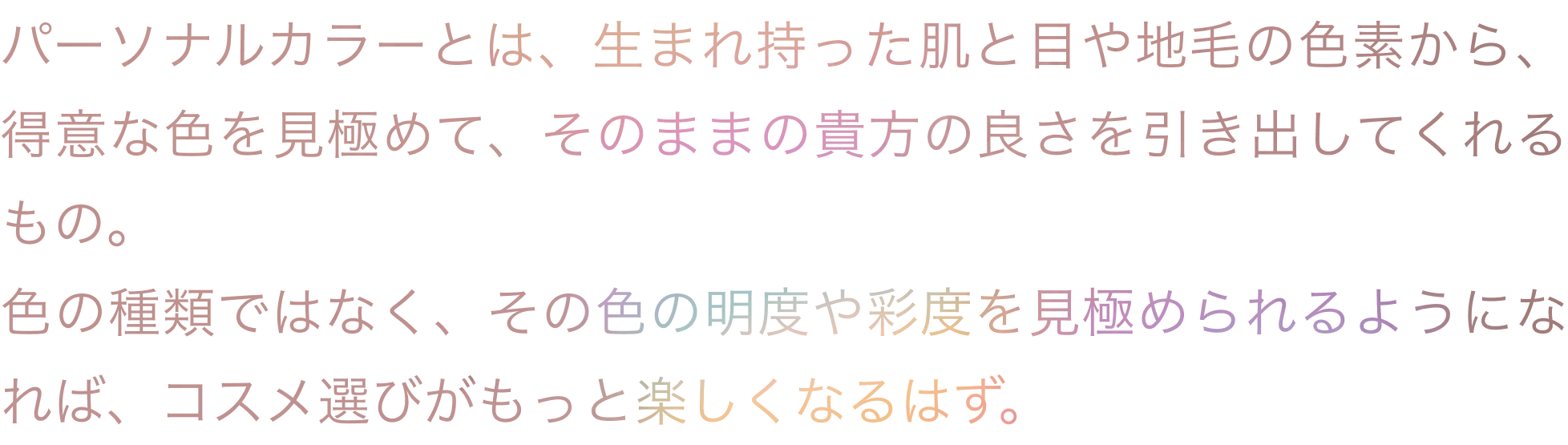 パーソナルカラーとは、生まれ持った肌と目や地毛の色素から、得意な色を見極めて、そのままの貴方の良さを引き出してくれるもの。色の種類ではなく、その色の明度や彩度を見極められるようになれば、コスメ選びがもっと楽しくなるはず。