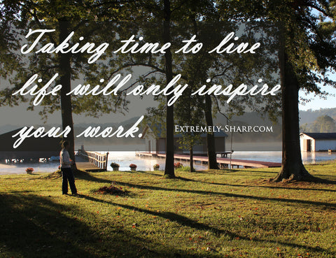 Taking time to live life will only inspire your work.