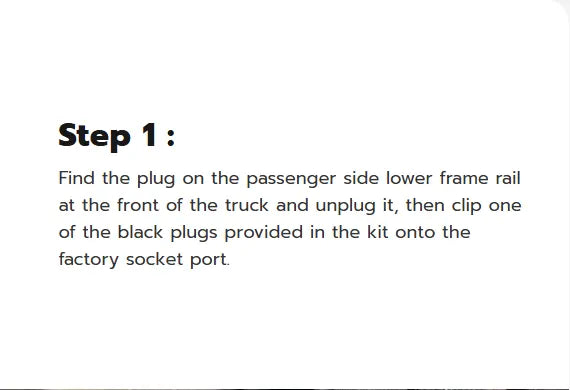 Step 1:  Find the plug on the passenger side lower frame rail at the front of the truck and unplug it, then clip one of the black plugs provided in the kit onto the factory socket port.