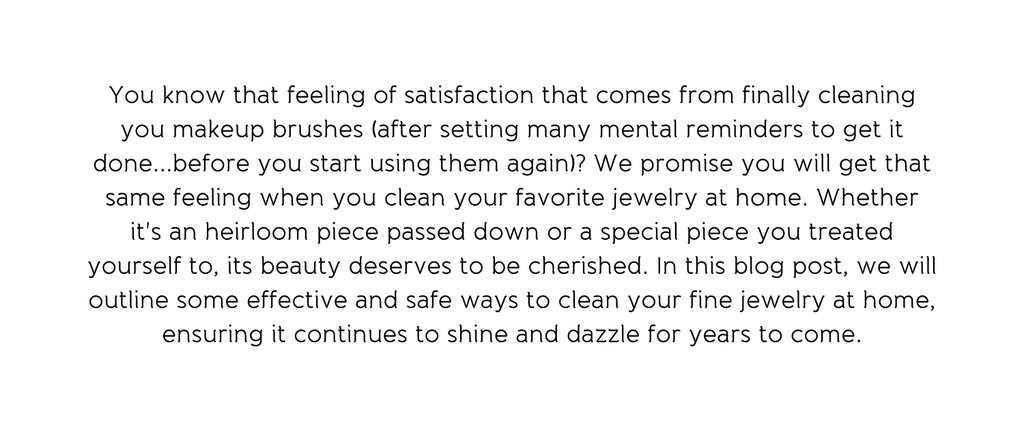 You know that feeling of satisfaction that comes from finally cleaning you makeup brushes (after setting many mental reminders to get it done...before you start using them again)? We promise you will get that same feeling when you clean your favorite jewelry at home. Whether it's an heirloom piece passed down or a special piece you treated yourself to, its beauty deserves to be cherished. In this blog post, we will outline some effective and safe ways to clean your fine jewelry at home, ensuring it continues to shine and dazzle for years to come.