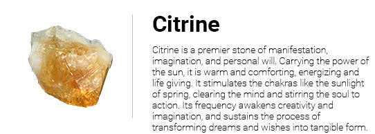 Citrine is a premier stone of manifestation, imagination, and personal will. Carrying the power of the sun, it is warm and comforting, energizing and life giving. It stimulates the chakras like the sunlight of spring, clearing the mind and stirring the soul to action. Its frequency awakens creativity and imagination, and sustains the process of transforming dreams and wishes into tangible form.