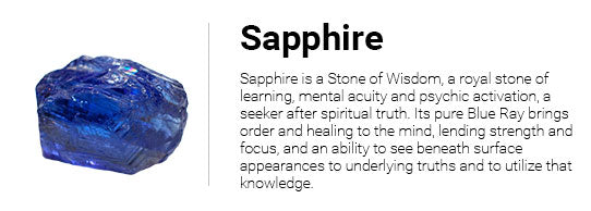 Sapphire is a Stone of Wisdom, a royal stone of learning, mental acuity and psychic activation, a seeker after spiritual truth. Its pure Blue Ray brings order and healing to the mind, lending strength and focus, and an ability to see beneath surface appearances to underlying truths and to utilize that knowledge.