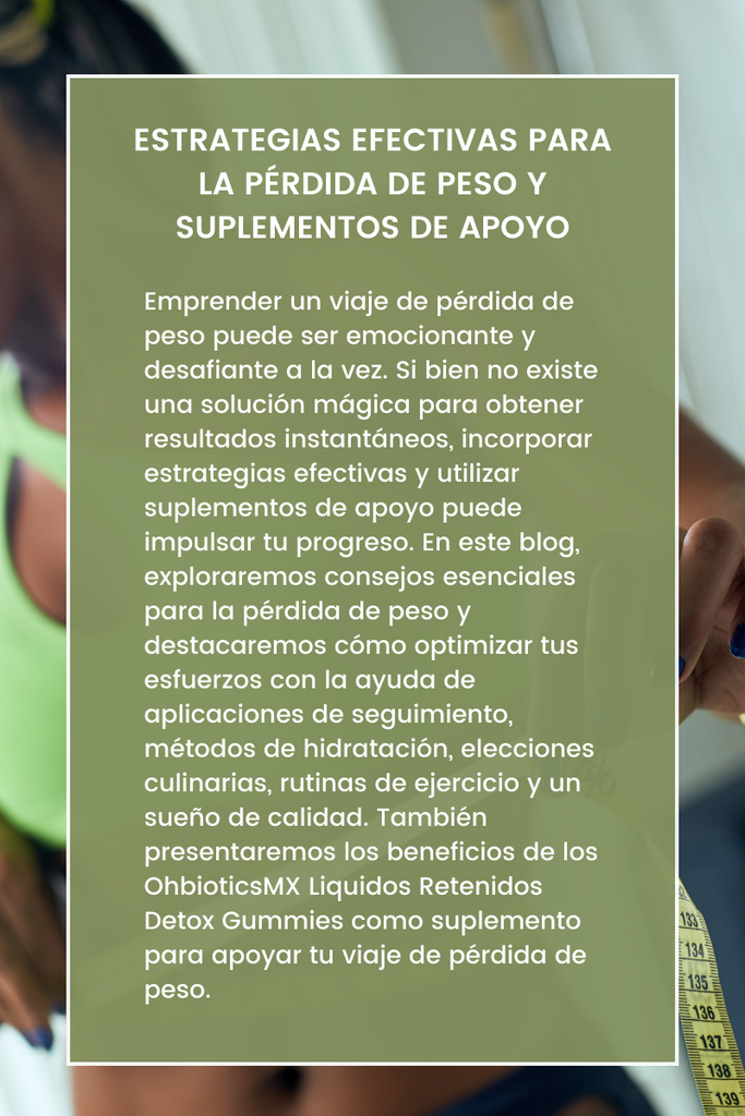 Título: Estrategias Efectivas para la Pérdida de Peso y Suplementos de Apoyo  Introducción: Emprender un viaje de pérdida de peso puede ser emocionante y desafiante a la vez. Si bien no existe una solución mágica para obtener resultados instantáneos, incorporar estrategias efectivas y utilizar suplementos de apoyo puede impulsar tu progreso. En este blog, exploraremos consejos esenciales para la pérdida de peso y destacaremos cómo optimizar tus esfuerzos con la ayuda de aplicaciones de seguimiento, métodos de hidratación, elecciones culinarias, rutinas de ejercicio y un sueño de calidad. También presentaremos los beneficios de los OhbioticsMX Liquidos Retenidos Detox Gummies como suplemento para apoyar tu viaje de pérdida de peso.  Establecer Metas Realistas y Seguir tu Progreso: Un aspecto fundamental para una pérdida de peso exitosa es establecer metas realistas y monitorear tu progreso. Establece objetivos específicos y alcanzables y utiliza aplicaciones de seguimiento como MyFitnessPal o Lose It! para registrar y controlar tu ingesta diaria de calorías. Al rastrear tu consumo de alimentos, puedes obtener información sobre tus hábitos alimenticios y tomar decisiones informadas que impulsen tu viaje de pérdida de peso.  Adoptar una Dieta Equilibrada: Elegir Métodos de Cocción Saludables: Una dieta equilibrada y saludable es crucial para perder peso. Toma decisiones inteligentes eliminando o reduciendo alimentos fritos, bocadillos excesivos y alimentos cocinados con exceso de aceite. En su lugar, opta por alternativas más saludables como cocinar al vapor o al horno. Estos métodos de cocción conservan los nutrientes y reducen la necesidad de añadir aceites o grasas adicionales. Incorpora verduras al vapor, proteínas magras y productos horneados a base de granos integrales en tu dieta para obtener nutrición y lograr una pérdida de peso efectiva.  Mantente Hidratado/a y Controla tu Ingesta de Agua: El agua juega un papel vital en la pérdida de peso. Mantente correctamente hidratado/a para controlar los antojos innecesarios y apoyar los procesos de digestión, metabolismo y desintoxicación. Considera el uso de botellas de agua con marcas de medición para controlar y supervisar tu ingesta de agua. Al hacer un seguimiento de tu hidratación y garantizar una ingesta adecuada a lo largo del día, puedes optimizar tus esfuerzos de pérdida de peso.  Ejercicio Regular: Controla tus Pasos y Apunta a 10,000 Diarios: Incorporar actividad física regular es esencial para la pérdida de peso. Utiliza tu teléfono o un dispositivo de seguimiento de actividad para controlar tus pasos y apunta a una meta diaria de 10,000 pasos. Caminar es una forma simple pero efectiva de ejercicio que se puede integrar fácilmente en tu vida diaria. Al realizar un seguimiento de tus pasos y aumentar tu nivel de actividad, contribuyes a quemar calorías y mejorar tu condición física en general. Al implementar estas estrategias efectivas de pérdida de peso e incorporar suplementos de apoyo como las gomitas desintoxicantes OhbioticsMX Liquidos Retenidos, puede maximizar su progreso hacia sus objetivos de pérdida de peso.