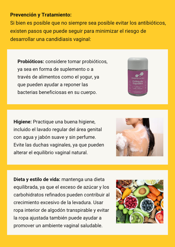 Prevención y Tratamiento: Si bien es posible que no siempre sea posible evitar los antibióticos, existen pasos que puede seguir para minimizar el riesgo de desarrollar una candidiasis vaginal: Probióticos: considere tomar probióticos, ya sea en forma de suplemento o a través de alimentos como el yogur, ya que pueden ayudar a reponer las bacterias beneficiosas en su cuerpo. Higiene: Practique una buena higiene, incluido el lavado regular del área genital con agua y jabón suave y sin perfume. Evite las duchas vaginales, ya que pueden alterar el equilibrio vaginal natural. Dieta y estilo de vida: mantenga una dieta equilibrada, ya que el exceso de azúcar y los carbohidratos refinados pueden contribuir al crecimiento excesivo de la levadura. Usar ropa interior de algodón transpirable y evitar la ropa ajustada también puede ayudar a promover un ambiente vaginal saludable. 